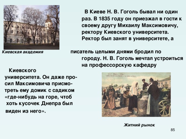  В Киеве Н. В. Гоголь бывал ни один  раз. В 1835 году он приезжал в гости к  своему другу Михаилу Максимовичу,  ректору Киевского университета.  Ректор был занят в университете, а  Киевская академия писатель целыми днями бродил по  городу. Н. В. Гоголь мечтал устроиться  на профессорскую кафедру Киевского  университета. Он даже про-  сил Максимовича присмо-  треть ему домик с садиком  «где-нибудь на горе, чтоб  хоть кусочек Днепра был  виден из него».    Житний рынок   