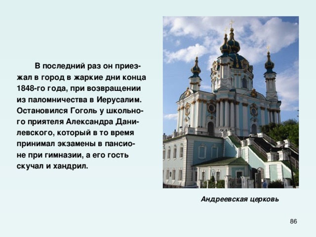  В последний раз он приез- жал в город в жаркие дни конца 1848-го года, при возвращении из паломничества в Иерусалим. Остановился Гоголь у школьно- го приятеля Александра Дани- левского, который в то время принимал экзамены в пансио- не при гимназии, а его гость скучал и хандрил.    Андреевская церковь   