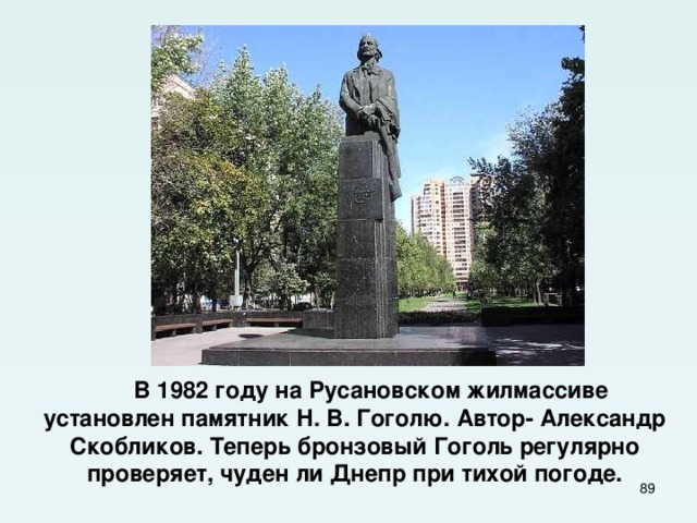  В 1982  году на Русановском жилмассиве установлен памятник Н. В. Гоголю. Автор- Александр Скобликов. Теперь бронзовый Гоголь регулярно проверяет, чуден ли Днепр при тихой погоде.  