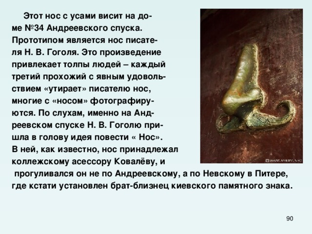  Этот нос с усами висит на до- ме №34 Андреевского спуска. Прототипом является нос пиcате- ля Н. В. Гоголя. Это произведение привлекает толпы людей – каждый третий прохожий с явным удоволь- ствием «утирает» писателю нос, многие с «носом» фотографиру- ются. По слухам, именно на Анд- реевском спуске Н. В. Гоголю при- шла в голову идея повести « Нос». В ней, как известно, нос принадлежал коллежскому асессору Ковалёву, и  прогуливался он не по Андреевскому, а по Невскому в Питере, где кстати установлен брат-близнец киевского памятного знака.  