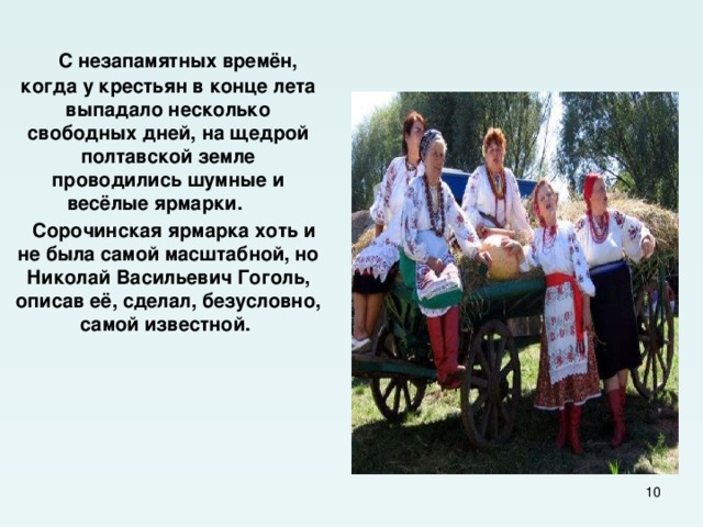  С незапамятных времён, когда у крестьян в конце лета выпадало несколько свободных дней, на щедрой полтавской земле проводились шумные и весёлые ярмарки.  Сорочинская ярмарка хоть и не была самой масштабной, но Николай Васильевич Гоголь, описав её, сделал, безусловно, самой известной.  