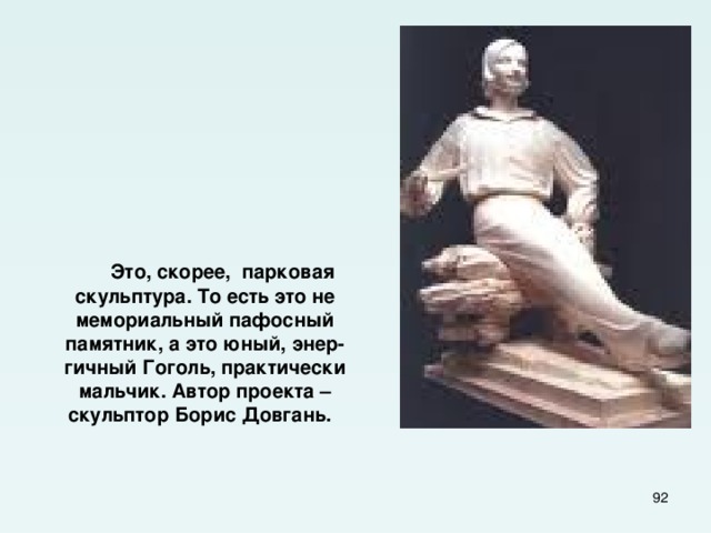        Это, скорее, парковая скульптура. То есть это не мемориальный пафосный памятник, а это юный, энер-гичный Гоголь, практически мальчик. Автор проекта – скульптор Борис Довгань.  