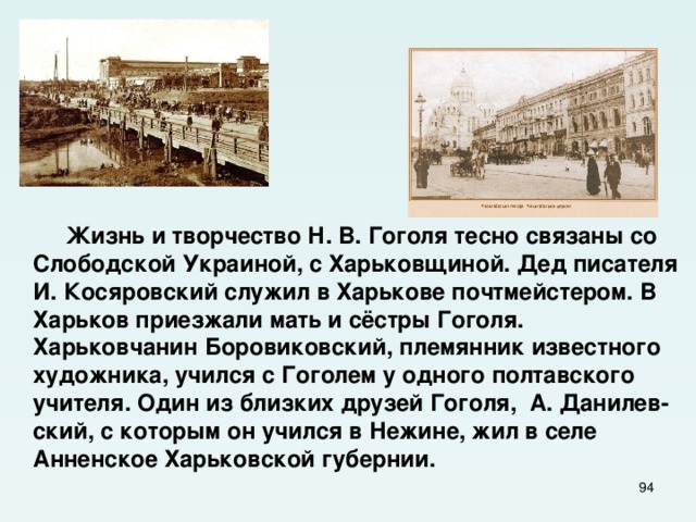  Жизнь и творчество Н. В. Гоголя тесно связаны со Слободской Украиной, с Харьковщиной. Дед писателя И. Косяровский служил в Харькове почтмейстером. В Харьков приезжали мать и сёстры Гоголя. Харьковчанин Боровиковский, племянник известного художника, учился с Гоголем у одного полтавского учителя. Один из близких друзей Гоголя, А. Данилев-ский, с которым он учился в Нежине, жил в селе Анненское Харьковской губернии.  