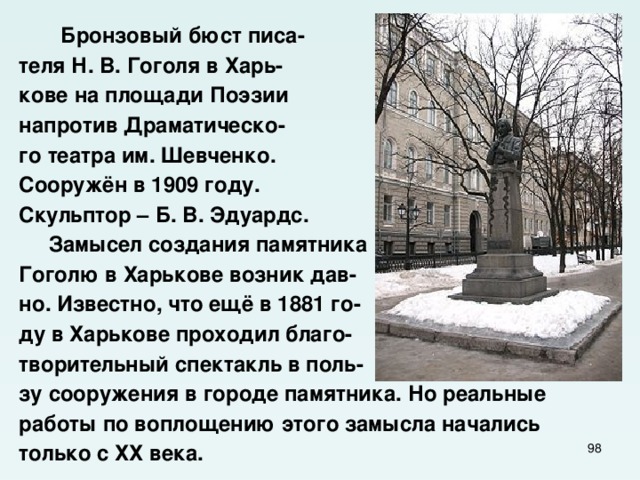  Бронзовый бюст писа- теля Н. В. Гоголя в Харь- кове на площади Поэзии напротив Драматическо- го театра им. Шевченко. Сооружён в 1909 году. Скульптор – Б. В. Эдуардс.  Замысел создания памятника Гоголю в Харькове возник дав- но. Известно, что ещё в 1881 го- ду в Харькове проходил благо- творительный спектакль в поль- зу сооружения в городе памятника. Но реальные работы по воплощению этого замысла начались только с ХХ века.  