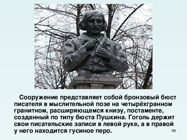  Сооружение представляет собой бронзовый бюст писателя в мыслительной позе на четырёхгранном гранитном, расширяющемся книзу, постаменте, созданный по типу бюста Пушкина. Гоголь держит свои писательские записи в левой руке, а в правой у него находится гусиное перо.  