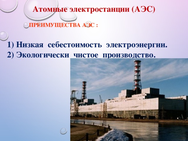Атомные электростанции (АЭС) Преимущества АЭС : 1) Низкая себестоимость электроэнергии. 2) Экологически чистое производство. 