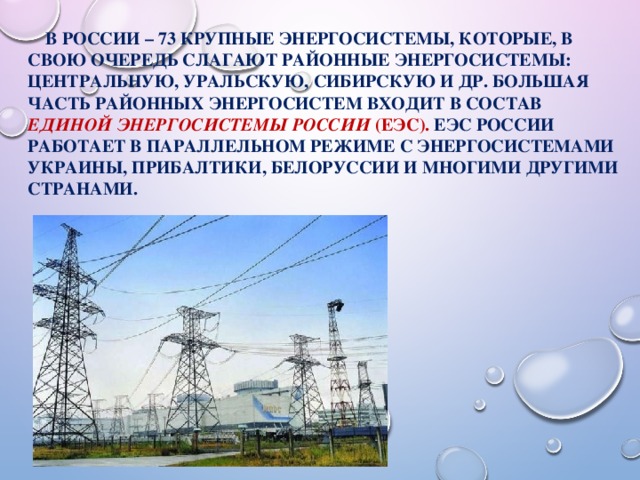  В России – 73 крупные энергосистемы, которые, в свою очередь слагают районные энергосистемы: Центральную, Уральскую, Сибирскую и др. Большая часть районных энергосистем входит в состав Единой энергосистемы России (ЕЭС). ЕЭC России работает в параллельном режиме с энергосистемами Украины, Прибалтики, Белоруссии и многими другими странами. 