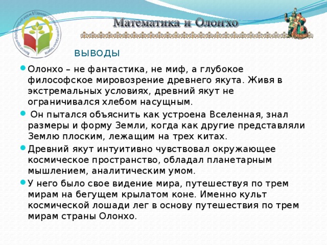 выводы Олонхо – не фантастика, не миф, а глубокое философское мировозрение древнего якута. Живя в экстремальных условиях, древний якут не ограничивался хлебом насущным.  Он пытался объяснить как устроена Вселенная, знал размеры и форму Земли, когда как другие представляли Землю плоским, лежащим на трех китах. Древний якут интуитивно чувствовал окружающее космическое пространство, обладал планетарным мышлением, аналитическим умом. У него было свое видение мира, путешествуя по трем мирам на бегущем крылатом коне. Именно культ космической лошади лег в основу путешествия по трем мирам страны Олонхо. 