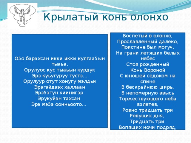 Крылатый конь олонхо Этот конь, Воспетый в олонхо, Прославленный далеко, Поистине был могуч. На грани летящих белых небес Стоя рожденный Конь Вороной С юношей седоком на спине В бескрайнюю ширь, В непомерную ввысь Торжествующего неба взлетев, Ровно тридцать три Ревущих дня, Тридцать три Вопящих ночи подряд, Не отдыхая скакал. О5о барахсан икки икки кулгаа5ын тыаьа, Орулуос кус тыаьын курдук Эрэ куьугуруу тустэ… Орулуур отут хонугу мэлдьи Эрэгэйдээх халлаан Эрэ5этун киинигэр Эрукуйэн тахсан Эрэ мэ5э оонньоото… 