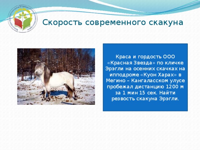 Скорость современного скакуна Краса и гордость ООО «Красная Звезда» по кличке Эрэгли на осенних скачках на ипподроме «Куон Харах» в Мегино – Кангаласском улусе пробежал дистанцию 1200 м за 1 мин 15 сек. Найти резвость скакуна Эрэгли. 