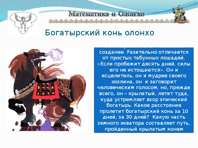 Богатырский конь олонхо Богатырский конь – небесное создание. Разительно отличается от простых табунных лошадей. «Если пробежит десять дней, силы его не истощаются». Он и исцелитель, он и мудрее своего хозяина, он и заговорит человеческим голосом, но, прежде всего, он – крылатый, летит туда, куда устремляет взор эпический богатырь. Какое расстояние пролетит богатырский конь за 10 дней, за 30 дней? Какую часть земного экватора составляет путь, пройденный крылатым конем олонхо. 