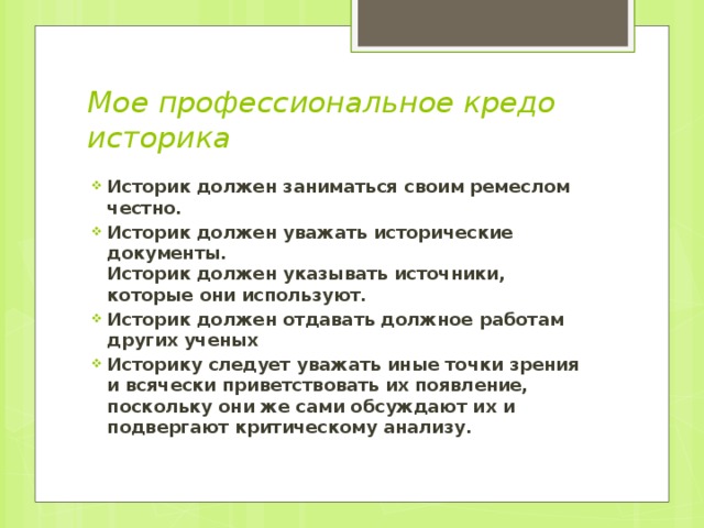 Мое профессиональное кредо историка    Историк должен заниматься своим ремеслом честно. Историк должен уважать исторические документы.  Историк должен указывать источники, которые они используют. Историк должен отдавать должное работам других ученых Историку следует уважать иные точки зрения и всячески приветствовать их появление, поскольку они же сами обсуждают их и подвергают критическому анализу. 