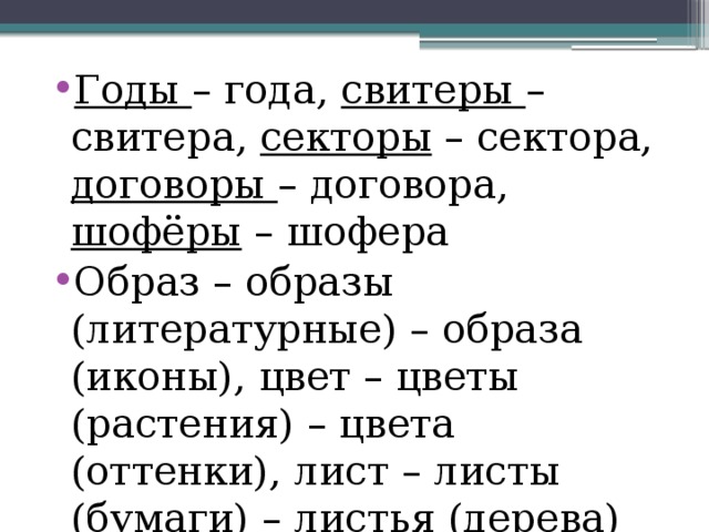 Годы – года, свитеры – свитера, секторы – сектора, договоры – договора, шофёры – шофера Образ – образы (литературные) – образа (иконы), цвет – цветы (растения) – цвета (оттенки), лист – листы (бумаги) – листья (дерева) 