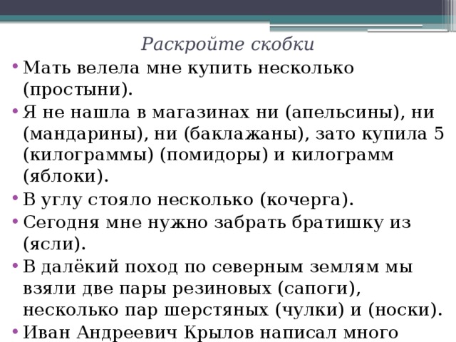 Раскройте скобки Мать велела мне купить несколько (простыни). Я не нашла в магазинах ни (апельсины), ни (мандарины), ни (баклажаны), зато купила 5 (килограммы) (помидоры) и килограмм (яблоки). В углу стояло несколько (кочерга). Сегодня мне нужно забрать братишку из (ясли). В далёкий поход по северным землям мы взяли две пары резиновых (сапоги), несколько пар шерстяных (чулки) и (носки). Иван Андреевич Крылов написал много (басни). После (заморозки) ягоды рябины становятся сладкими. 