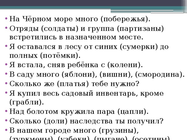 На Чёрном море много (побережья). Отряды (солдаты) и группа (партизаны) встретились в назначенном месте. Я оставался в лесу от синих (сумерки) до полных (потёмки). Я встала, сняв ребёнка с (колени). В саду много (яблони), (вишни), (смородина). Сколько же (платья) тебе нужно? Я купил весь садовый инвентарь, кроме (грабли). Над болотом кружила пара (цапли). Сколько (доли) наследства ты получил? В нашем городе много (грузины), (туркмены), (узбеки), (цыгане), (осетины), (башкиры). 