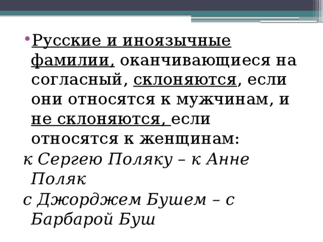 Русские и иноязычные фамилии, оканчивающиеся на согласный, склоняются , если они относятся к мужчинам, и не склоняются, если относятся к женщинам: к Сергею Поляку – к Анне Поляк с Джорджем Бушем – с Барбарой Буш 