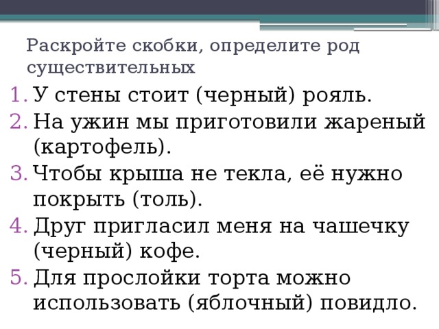 Раскройте скобки, определите род существительных У стены стоит (черный) рояль. На ужин мы приготовили жареный (картофель). Чтобы крыша не текла, её нужно покрыть (толь). Друг пригласил меня на чашечку (черный) кофе. Для прослойки торта можно использовать (яблочный) повидло. 