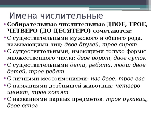 Имена числительные Собирательные числительные ДВОЕ, ТРОЕ, ЧЕТВЕРО (ДО ДЕСЯТЕРО) сочетаются: С существительными мужского и общего рода, называющими лиц: двое друзей, трое сирот С существительными, имеющими только формы множественного числа: двое ворот, двое суток С существительными дети, ребята, люди: двое детей, трое ребят С личными местоимениями: нас двое, трое вас С названиями детёнышей животных: четверо щенят, трое котят С названиями парных предметов: трое рукавиц, двое сапог 