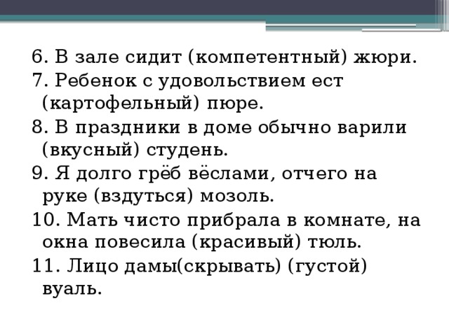 6. В зале сидит (компетентный) жюри. 7. Ребенок с удовольствием ест (картофельный) пюре. 8. В праздники в доме обычно варили (вкусный) студень. 9. Я долго грёб вёслами, отчего на руке (вздуться) мозоль. 10. Мать чисто прибрала в комнате, на окна повесила (красивый) тюль. 11. Лицо дамы(скрывать) (густой) вуаль. 