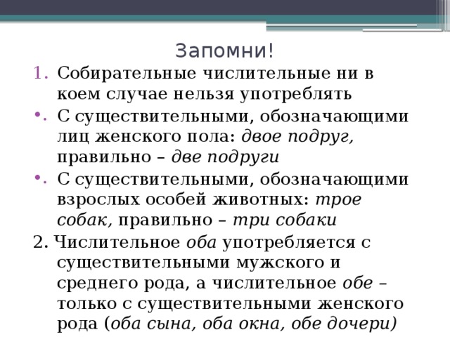 Запомни! Собирательные числительные ни в коем случае нельзя употреблять С существительными, обозначающими лиц женского пола: двое подруг, правильно – две подруги С существительными, обозначающими взрослых особей животных: трое собак, правильно – три собаки 2. Числительное оба употребляется с существительными мужского и среднего рода, а числительное обе – только с существительными женского рода ( оба сына, оба окна, обе дочери) 