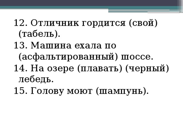 12. Отличник гордится (свой) (табель). 13. Машина ехала по (асфальтированный) шоссе. 14. На озере (плавать) (черный) лебедь. 15. Голову моют (шампунь). 