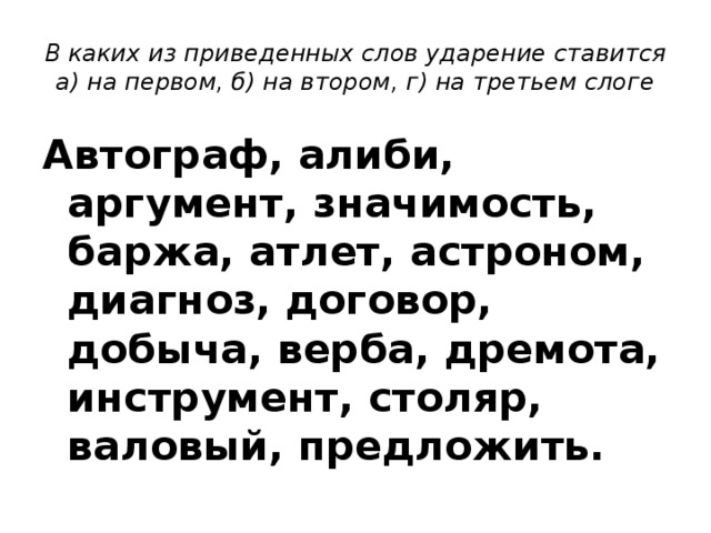 В каких из приведенных слов ударение ставится а) на первом, б) на втором, г) на третьем слоге Автограф, алиби, аргумент, значимость, баржа, атлет, астроном, диагноз, договор, добыча, верба, дремота, инструмент, столяр, валовый, предложить. 