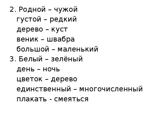 2. Родной – чужой  густой – редкий  дерево – куст  веник – швабра  большой – маленький 3. Белый – зелёный  день – ночь  цветок – дерево  единственный – многочисленный  плакать - смеяться 