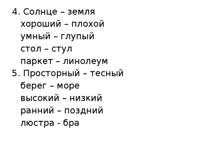 4. Солнце – земля  хороший – плохой  умный – глупый  стол – стул  паркет – линолеум 5. Просторный – тесный  берег – море  высокий – низкий  ранний – поздний  люстра - бра 