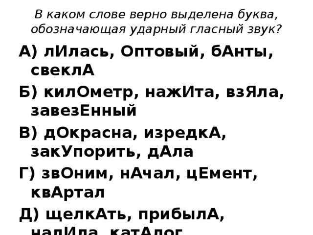 В каком слове верно выделена буква, обозначающая ударный гласный звук? А) лИлась, Оптовый, бАнты, свеклА Б) килОметр, нажИта, взЯла, завезЕнный В) дОкрасна, изредкА, закУпорить, дАла Г) звОним, нАчал, цЕмент, квАртал Д) щелкАть, прибылА, налИла, катАлог 