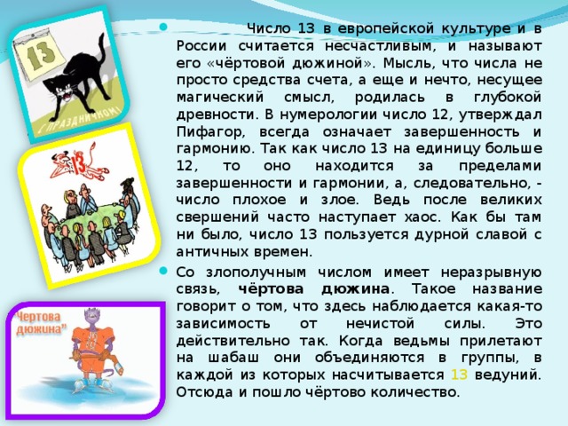  Число 13 в европейской культуре и в России считается несчастливым, и называют его «чёртовой дюжиной». Мысль, что числа не просто средства счета, а еще и нечто, несущее магический смысл, родилась в глубокой древности. В нумерологии число 12, утверждал Пифагор, всегда означает завершенность и гармонию. Так как число 13 на единицу больше 12, то оно находится за пределами завершенности и гармонии, а, следовательно, - число плохое и злое. Ведь после великих свершений часто наступает хаос. Как бы там ни было, число 13 пользуется дурной славой с античных времен. Со злополучным числом имеет неразрывную связь, чёртова дюжина . Такое название говорит о том, что здесь наблюдается какая-то зависимость от нечистой силы. Это действительно так. Когда ведьмы прилетают на шабаш они объединяются в группы, в каждой из которых насчитывается 13 ведуний. Отсюда и пошло чёртово количество. 4 