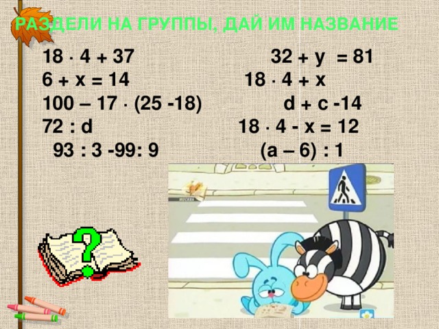 Раздели на группы, дай им название 18 ∙ 4 + 37  32 + y = 81 6 + х = 14   18 ∙ 4 + х 100 – 17 ∙ (25 -18) d + c -14 72 : d   18 ∙ 4 - х = 12  93 : 3 -99: 9   (а – 6) : 1 