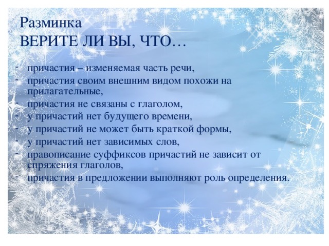 Разминка  ВЕРИТЕ ЛИ ВЫ, ЧТО… причастия – изменяемая часть речи, причастия своим внешним видом похожи на прилагательные, причастия не связаны с глаголом, у причастий нет будущего времени, у причастий не может быть краткой формы, у причастий нет зависимых слов, правописание суффиксов причастий не зависит от спряжения глаголов, причастия в предложении выполняют роль определения.  