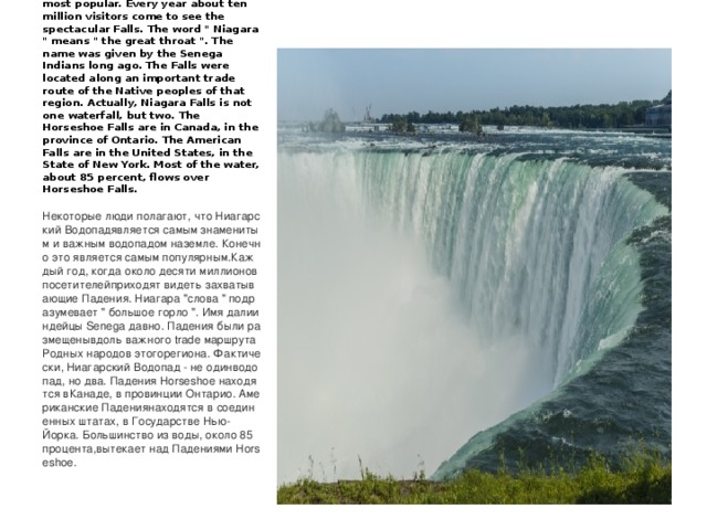 Some people consider Niagara Falls to be the most famous and important waterfall on earth. Certainly it is the most popular. Every year about ten million visitors come to see the spectacular Falls. The word 