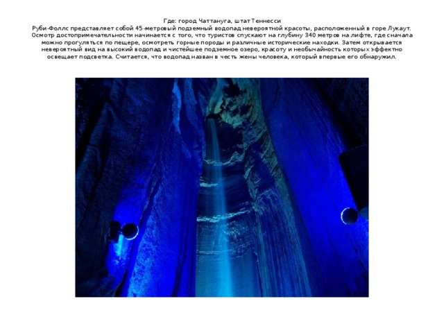 Где: город Чаттануга, штат Теннесси  Руби-Фоллс представляет собой 45-метровый подземный водопад невероятной красоты, расположенный в горе Лукаут. Осмотр достопримечательности начинается с того, что туристов спускают на глубину 340 метров на лифте, где сначала можно прогуляться по пещере, осмотреть горные породы и различные исторические находки. Затем открывается невероятный вид на высокий водопад и чистейшее подземное озеро, красоту и необычайность которых эффектно освещает подсветка. Считается, что водопад назван в честь жены человека, который впервые его обнаружил.   