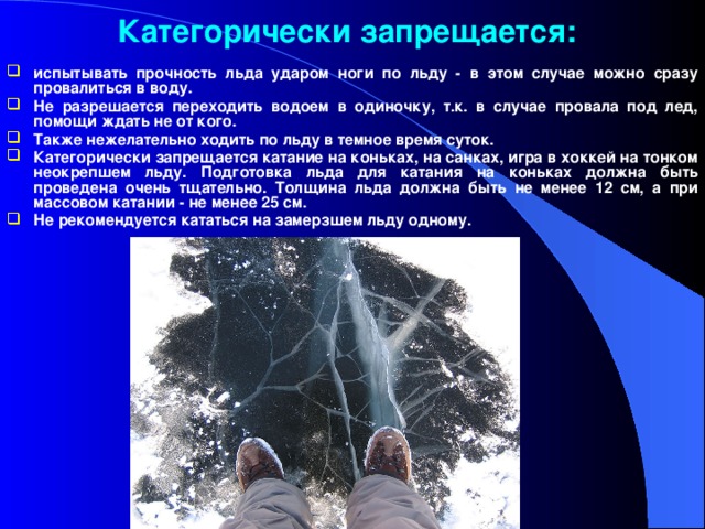 Категорически запрещается: испытывать прочность льда ударом ноги по льду - в этом случае можно сразу провалиться в воду. Не разрешается переходить водоем в одиночку, т.к. в случае провала под лед, помощи ждать не от кого. Также нежелательно ходить по льду в темное время суток. Категорически запрещается катание на коньках, на санках, игра в хоккей на тонком неокрепшем льду. Подготовка льда для катания на коньках должна быть проведена очень тщательно. Толщина льда должна быть не менее 12 см, а при массовом катании - не менее 25 см. Не рекомендуется кататься на замерзшем льду одному.  