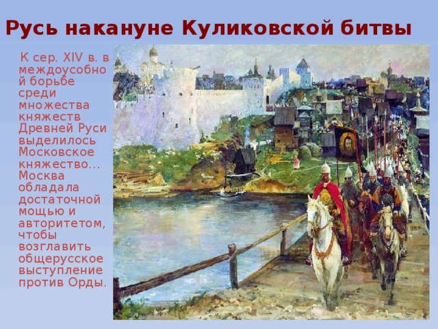 Русь накануне Куликовской битвы  К сер. XIV в. в междоусобной борьбе среди множества княжеств Древней Руси выделилось Московское княжество… Москва обладала достаточной мощью и авторитетом, чтобы возглавить общерусское выступление против Орды. 