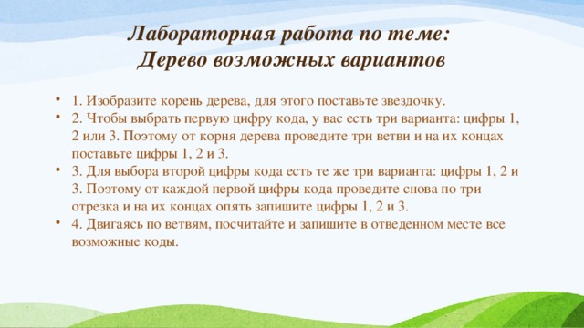 Лабораторная работа по теме:  Дерево возможных вариантов 1. Изобразите корень дерева, для этого поставьте звездочку. 2. Чтобы выбрать первую цифру кода, у вас есть три варианта: цифры 1, 2 или 3. Поэтому от корня дерева проведите три ветви и на их концах поставьте цифры 1, 2 и 3. 3. Для выбора второй цифры кода есть те же три варианта: цифры 1, 2 и 3. Поэтому от каждой первой цифры кода проведите снова по три отрезка и на их концах опять запишите цифры 1, 2 и 3. 4. Двигаясь по ветвям, посчитайте и запишите в отведенном месте все возможные коды. 