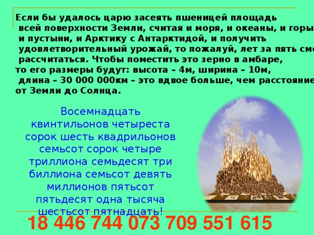 Если бы удалось царю засеять пшеницей площадь  всей поверхности Земли, считая и моря, и океаны, и горы,  и пустыни, и Арктику с Антарктидой, и получить  удовлетворительный урожай, то пожалуй, лет за пять смог бы  рассчитаться. Чтобы поместить это зерно в амбаре, то его размеры будут: высота – 4м, ширина – 10м,  длина – 30 000 000км – это вдвое больше, чем расстояние от Земли до Солнца. Восемнадцать квинтильонов четыреста сорок шесть квадрильонов семьсот сорок четыре триллиона семьдесят три биллиона семьсот девять миллионов пятьсот пятьдесят одна тысяча шестьсот пятнадцать! 18 446 744 073 709 551 615 