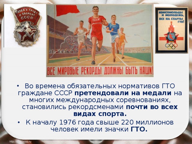 Во времена обязательных нормативов ГТО граждане СССР претендовали на медали на многих международных соревнованиях, становились рекордсменами почти во всех видах спорта. К началу 1976 года свыше 220 миллионов человек имели значки ГТО.   