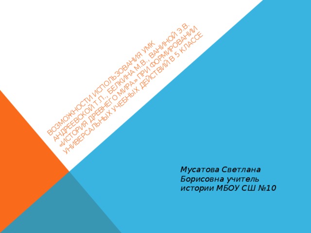 Возможности использования УМК Андреевской Т.П., Белкина М.В., Ваниной Э.В. «История древнего мира» при формировании универсальных учебных действий в 5 классе Мусатова Светлана Борисовна учитель истории МБОУ СШ №10 