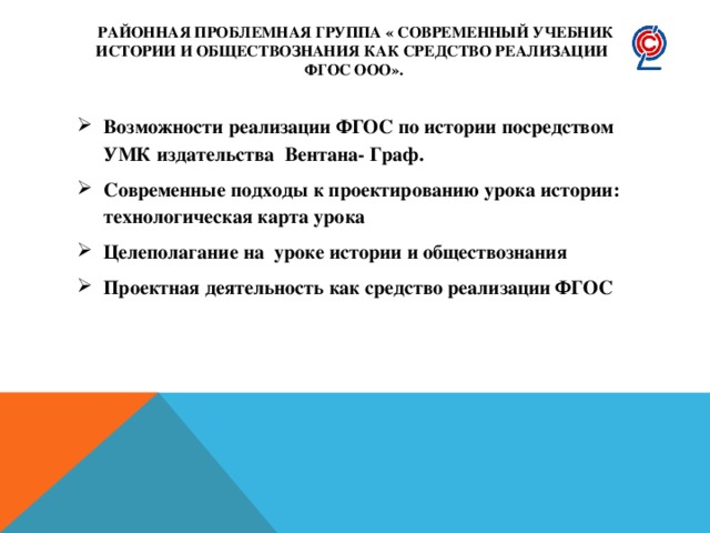 Районная проблемная группа « Современный учебник истории и обществознания как средство реализации  ФГОС ООО». Возможности реализации ФГОС по истории посредством УМК издательства Вентана- Граф. Современные подходы к проектированию урока истории: технологическая карта урока Целеполагание на уроке истории и обществознания Проектная деятельность как средство реализации ФГОС 