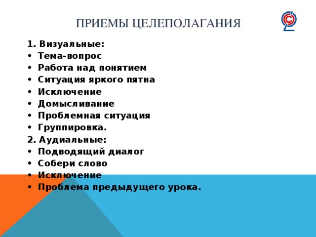 Приемы целеполагания 1. Визуальные: •  Тема-вопрос •  Работа над понятием •  Ситуация яркого пятна •  Исключение •  Домысливание •  Проблемная ситуация •  Группировка. 2. Аудиальные: •  Подводящий диалог •  Собери слово •  Исключение •  Проблема предыдущего урока.  