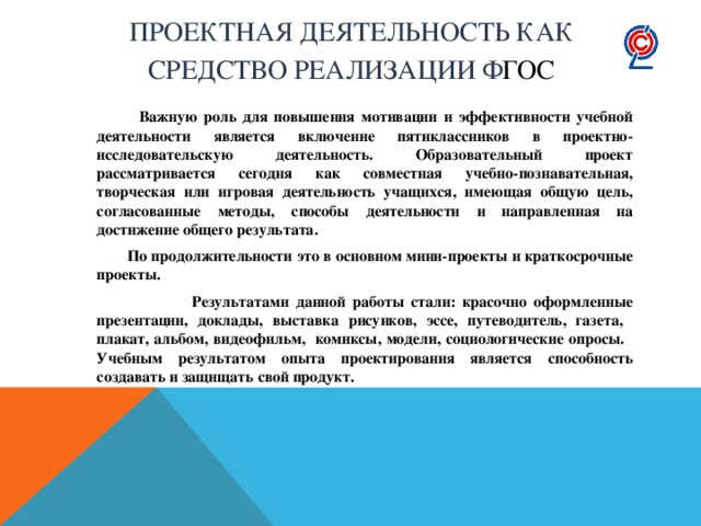 Проектная деятельность как  средство реализации Ф ГОС  Важную роль для повышения мотивации и эффективности учебной деятельности является включение пятиклассников в  проектно-исследовательскую деятельность. Образовательный проект рассматривается сегодня как совместная учебно-познавательная, творческая или игровая деятельность учащихся, имеющая общую цель, согласованные методы, способы деятельности и направленная на достижение общего результата.  По продолжительности это в основном мини-проекты и краткосрочные проекты.  Результатами данной работы стали: красочно оформленные презентации, доклады, выставка рисунков, эссе, путеводитель, газета, плакат, альбом, видеофильм, комиксы, модели, социологические опросы.   Учебным результатом опыта проектирования является способность создавать и защищать свой продукт. 