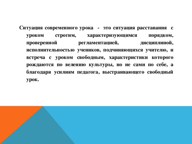 Ситуация современного урока - это ситуация расставания с уроком строгим, характеризующимся порядком, проверенной регламентацией, дисциплиной, исполнительностью учеников, подчиняющихся учителю, и встреча с уроком свободным, характеристики которого рождаются по велению культуры, но не сами по себе, а благодаря усилиям педагога, выстраивающего свободный урок.   