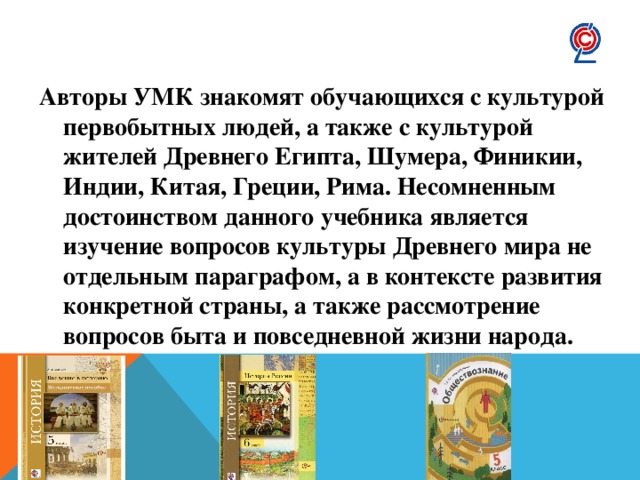 Авторы УМК знакомят обучающихся с культурой первобытных людей, а также с культурой жителей Древнего Египта, Шумера, Финикии, Индии, Китая, Греции, Рима. Несомненным достоинством данного учебника является изучение вопросов культуры Древнего мира не отдельным параграфом, а в контексте развития конкретной страны, а также рассмотрение вопросов быта и повседневной жизни народа. 