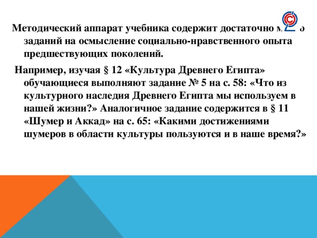 Методический аппарат учебника содержит достаточно много заданий на осмысление социально-нравственного опыта предшествующих поколений.  Например, изучая § 12 «Культура Древнего Египта» обучающиеся выполняют задание № 5 на с. 58: «Что из культурного наследия Древнего Египта мы используем в нашей жизни?» Аналогичное задание содержится в § 11 «Шумер и Аккад» на с. 65: «Какими достижениями шумеров в области культуры пользуются и в наше время?» 