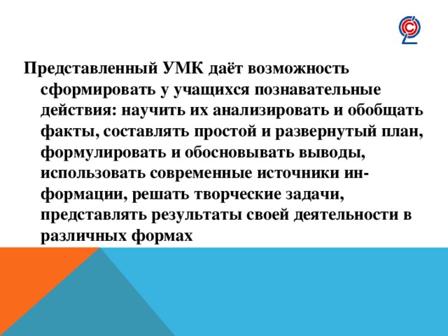 Представленный УМК даёт возможность сформировать у учащихся познавательные действия: научить их анализировать и обобщать факты, составлять простой и развернутый план, формулировать и обосновывать выводы, использовать современные источники ин- формации, решать творческие задачи, представлять результаты своей деятельности в различных формах 