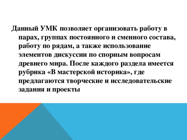 Данный УМК позволяет организовать работу в парах, группах постоянного и сменного состава, работу по рядам, а также использование элементов дискуссии по спорным вопросам древнего мира. После каждого раздела имеется рубрика «В мастерской историка», где предлагаются творческие и исследовательские задания и проекты 