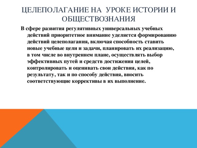 Целеполагание на уроке истории и обществознания  В сфере развития регулятивных универсальных учебных действий приоритетное внимание уделяется формированию действий целеполагания, включая способность ставить новые учебные цели и задачи, планировать их реализацию, в том числе во внутреннем плане, осуществлять выбор эффективных путей и средств достижения целей, контролировать и оценивать свои действия, как по результату, так и по способу действия, вносить соответствующие коррективы в их выполнение. 