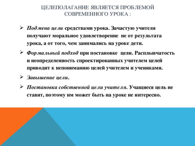 Целеполагание является проблемой современного урока :   Подмена цели средствами урока. Зачастую учителя получают моральное удовлетворение  не от результата урока, а от того, чем занимались на уроке дети. Формальный подход при постановке цели. Расплывчатость и неопределенность спроектированных учителем целей приводит к непониманию целей учителем и учениками. Завышение цели . Постановка собственной цели учителя . Учащиеся цель не ставят, поэтому им может быть на уроке не интересно.  